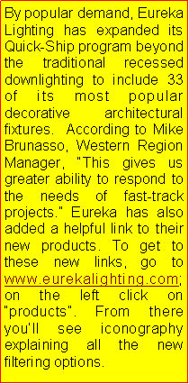 Text Box: By popular demand, Eureka Lighting has expanded its Quick-Ship program beyond the traditional recessed downlighting to include 33 of its most popular decorative  architectural fixtures.  According to Mike Brunasso, Western Region Manager, This gives us greater ability to respond to the needs of fast-track projects. Eureka has also added a helpful link to their new products. To get to these new links, go to www.eurekalighting.com; on the left click on products. From there youll see iconography explaining all the new filtering options.